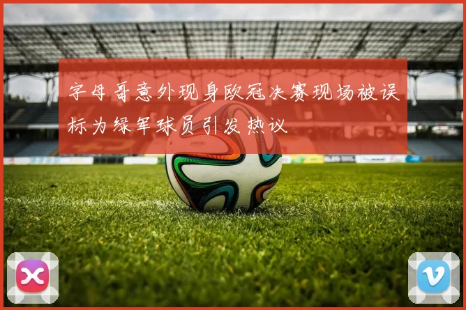 字母哥意外现身欧冠决赛现场被误标为绿军球员引发热议