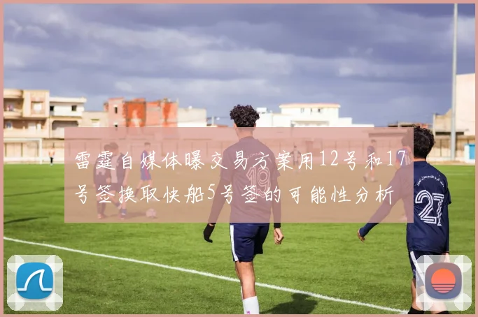 雷霆自媒体曝交易方案用12号和17号签换取快船5号签的可能性分析