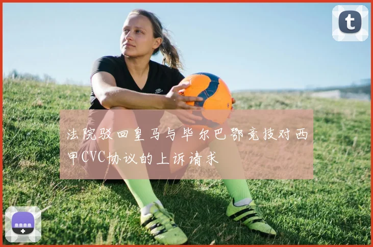法院驳回皇马与毕尔巴鄂竞技对西甲CVC协议的上诉请求