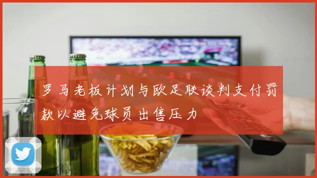 罗马老板计划与欧足联谈判支付罚款以避免球员出售压力