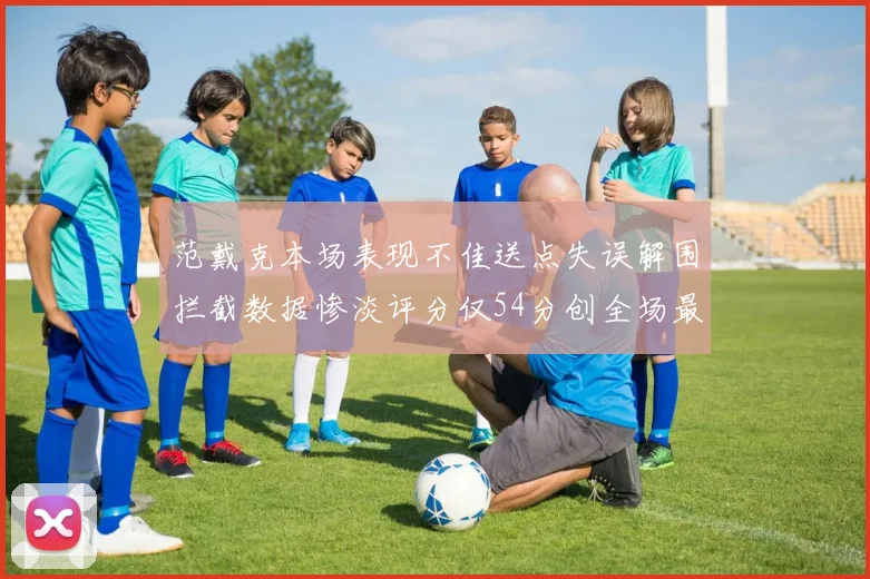范戴克本场表现不佳送点失误解围拦截数据惨淡评分仅54分创全场最低纪录