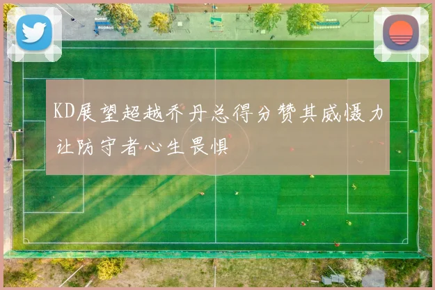 KD展望超越乔丹总得分赞其威慑力让防守者心生畏惧