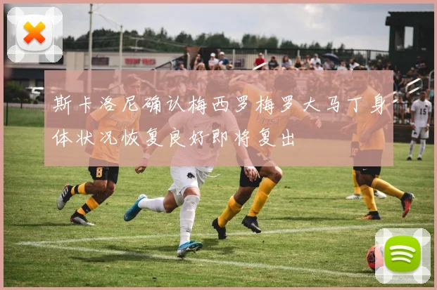 斯卡洛尼确认梅西罗梅罗大马丁身体状况恢复良好即将复出