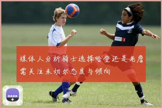 媒体人分析骑士选择哈登还是老詹需关注米切尔态度与倾向