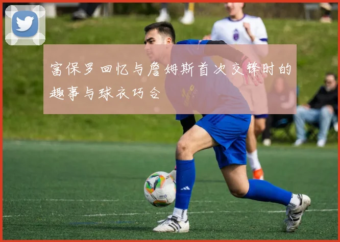 富保罗回忆与詹姆斯首次交锋时的趣事与球衣巧合