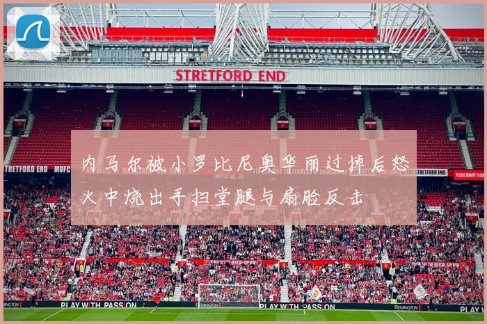 内马尔被小罗比尼奥华丽过掉后怒火中烧出手扫堂腿与扇脸反击