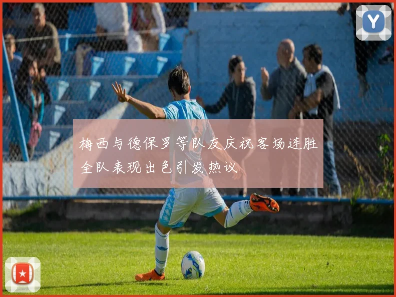 梅西与德保罗等队友庆祝客场连胜全队表现出色引发热议