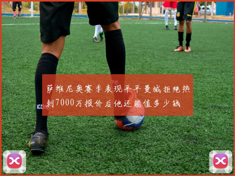 萨维尼奥赛季表现平平曼城拒绝热刺7000万报价后他还能值多少钱