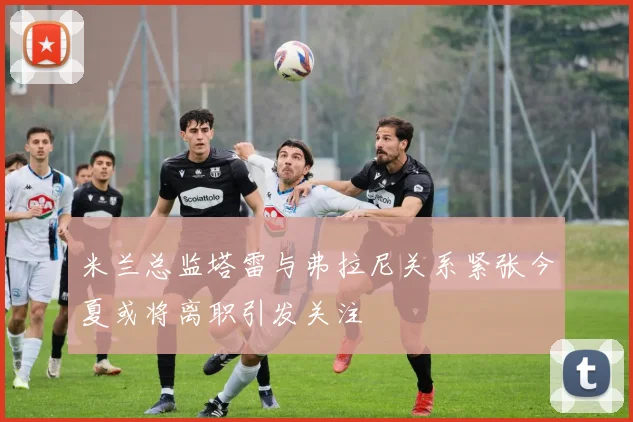 米兰总监塔雷与弗拉尼关系紧张今夏或将离职引发关注