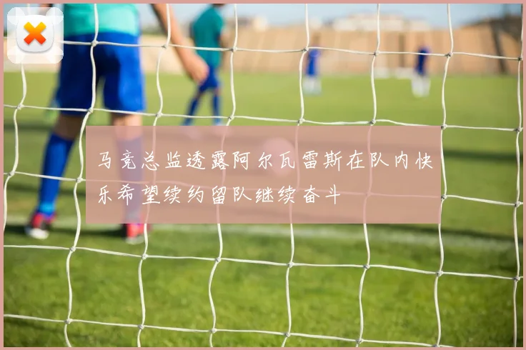 马竞总监透露阿尔瓦雷斯在队内快乐希望续约留队继续奋斗
