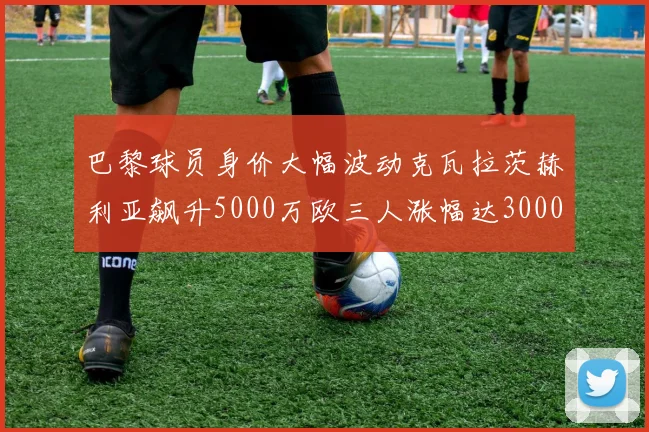 巴黎球员身价大幅波动克瓦拉茨赫利亚飙升5000万欧三人涨幅达3000万欧