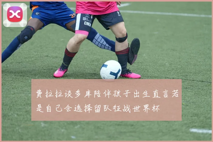 费拉拉谈多库陪伴孩子出生直言若是自己会选择留队征战世界杯