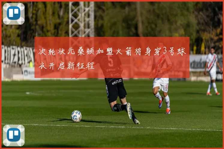 次轮状元桑顿加盟火箭将身穿3号球衣开启新征程