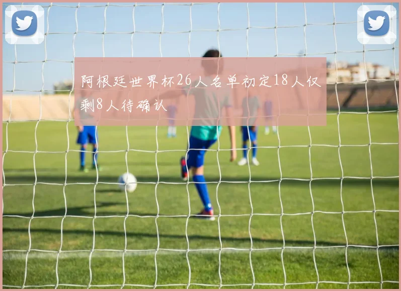 阿根廷世界杯26人名单初定18人仅剩8人待确认