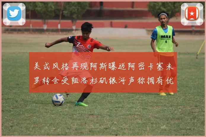 美式风格再现阿斯曝迈阿密卡塞米罗转会受阻洛杉矶银河声称拥有优先签约权