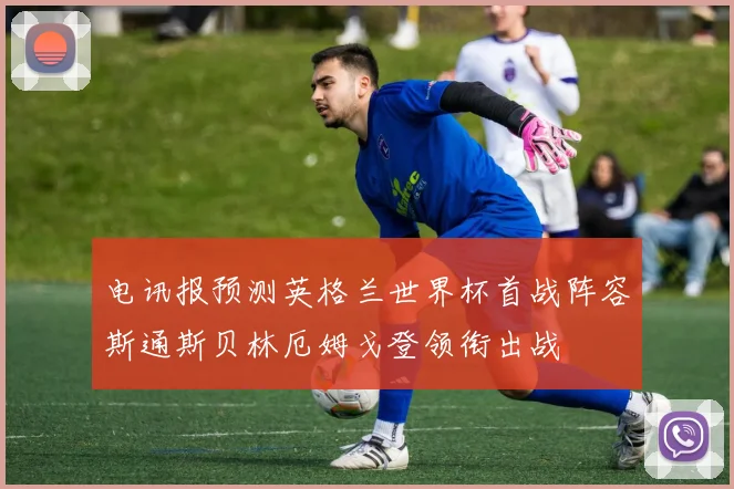 电讯报预测英格兰世界杯首战阵容斯通斯贝林厄姆戈登领衔出战