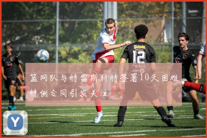 篮网队与特雷斯科特签署10天困难特例合同引发关注