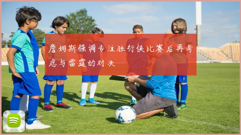 詹姆斯强调专注独行侠比赛后再考虑与雷霆的对决