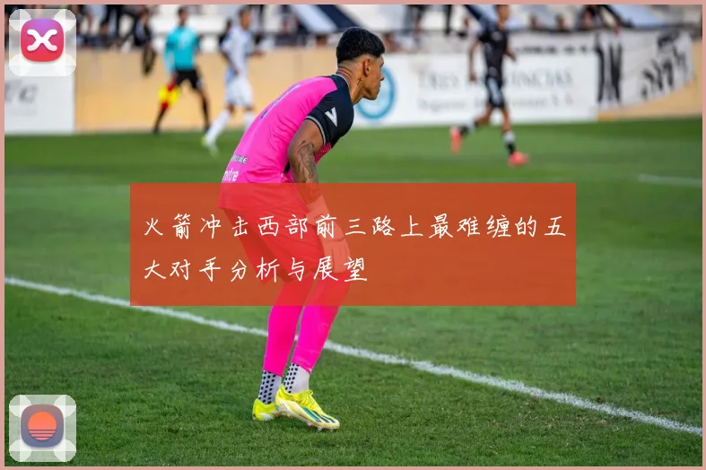 火箭冲击西部前三路上最难缠的五大对手分析与展望