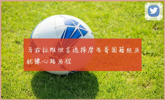 马兹拉维坦言选择摩洛哥国籍经历犹豫心路历程