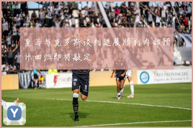 皇马与克罗斯谈判进展顺利内部预计回归即将敲定