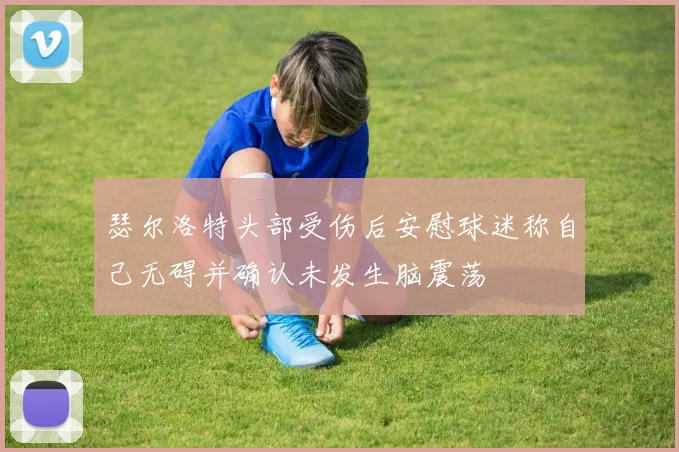 瑟尔洛特头部受伤后安慰球迷称自己无碍并确认未发生脑震荡
