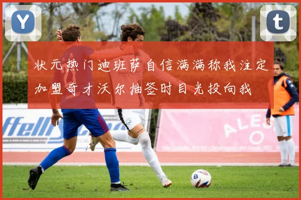 状元热门迪班萨自信满满称我注定加盟奇才沃尔抽签时目光投向我