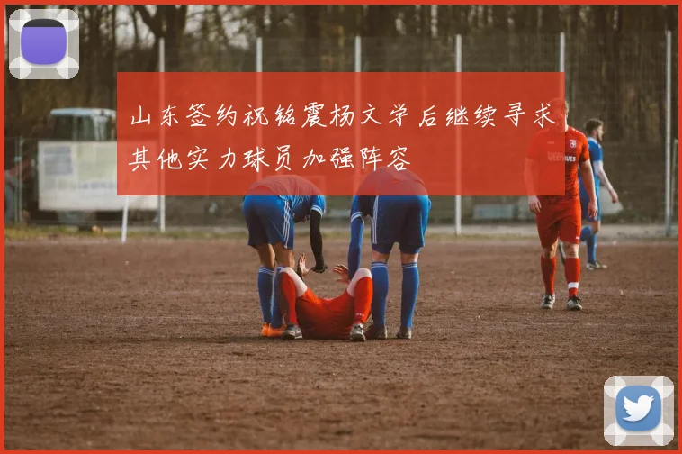 山东签约祝铭震杨文学后继续寻求其他实力球员加强阵容