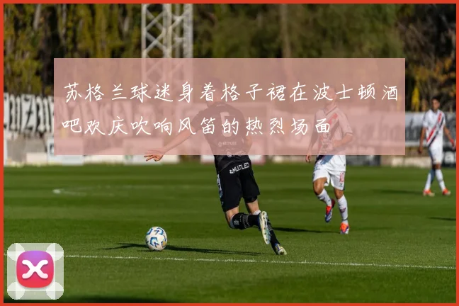 苏格兰球迷身着格子裙在波士顿酒吧欢庆吹响风笛的热烈场面