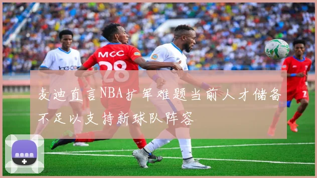 麦迪直言NBA扩军难题当前人才储备不足以支持新球队阵容